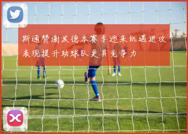 斯通赞谢泼德本赛季迎来机遇进攻表现提升助球队更具竞争力