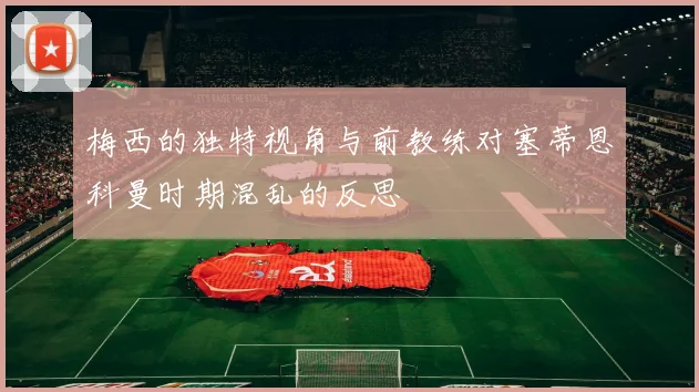梅西的独特视角与前教练对塞蒂恩科曼时期混乱的反思