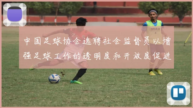 中国足球协会选聘社会监督员以增强足球工作的透明度和开放度促进足球事业发展