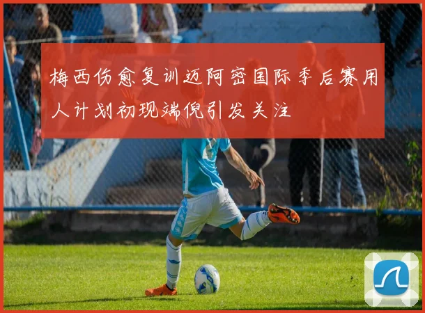 梅西伤愈复训迈阿密国际季后赛用人计划初现端倪引发关注
