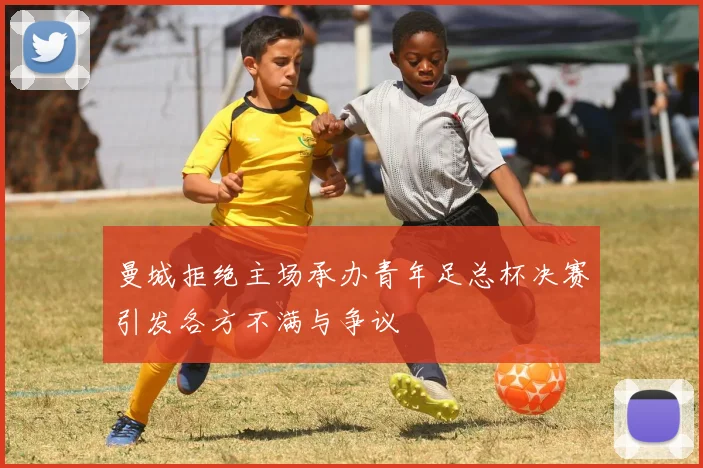 曼城拒绝主场承办青年足总杯决赛引发各方不满与争议