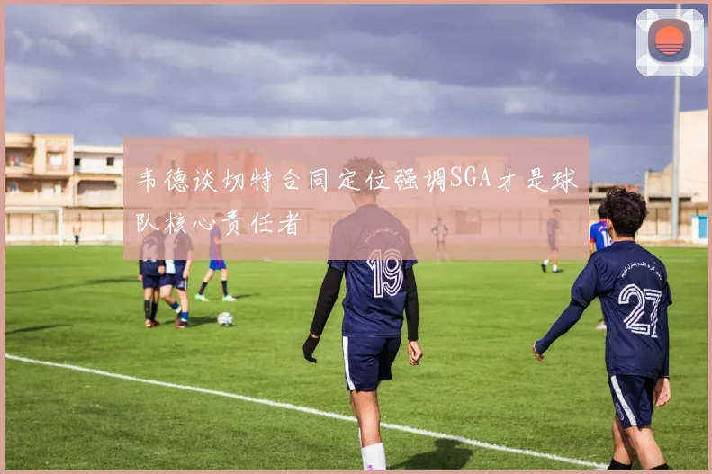 韦德谈切特合同定位强调SGA才是球队核心责任者