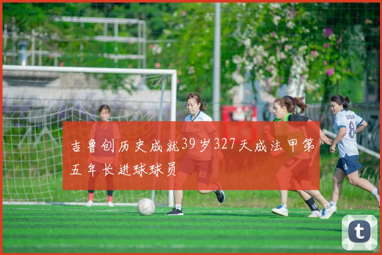 吉鲁创历史成就39岁327天成法甲第五年长进球球员