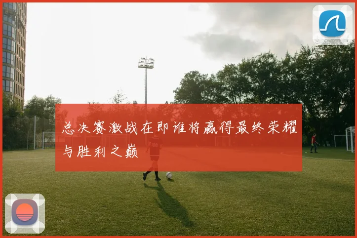 总决赛激战在即谁将赢得最终荣耀与胜利之巅