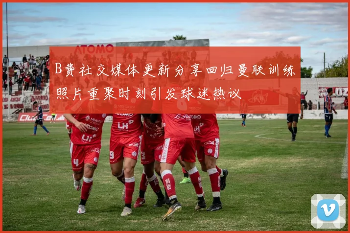 B费社交媒体更新分享回归曼联训练照片重聚时刻引发球迷热议