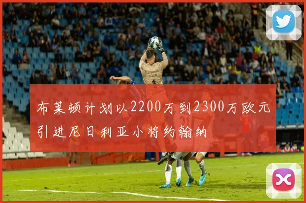 布莱顿计划以2200万到2300万欧元引进尼日利亚小将约翰纳