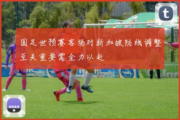 国足世预赛客场对新加坡防线调整至关重要需全力以赴