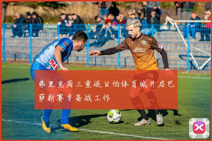 弗里克周三重返甘伯体育城开启巴萨新赛季备战工作