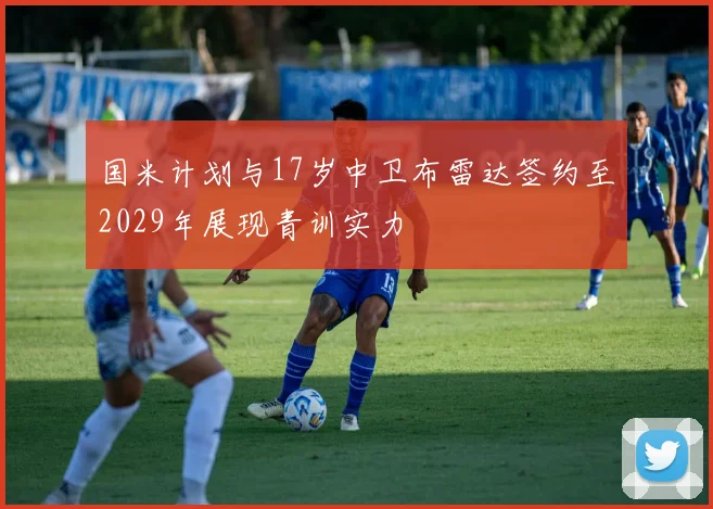 国米计划与17岁中卫布雷达签约至2029年展现青训实力
