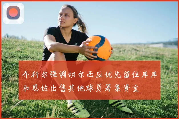乔科尔强调切尔西应优先留住库库和恩佐出售其他球员筹集资金