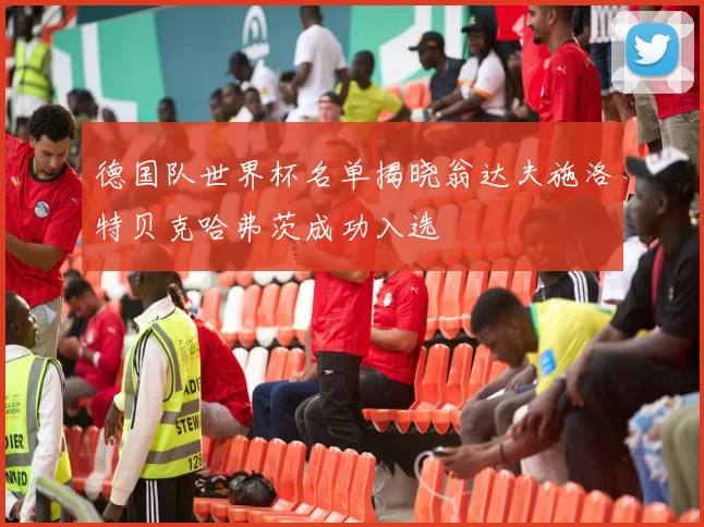 德国队世界杯名单揭晓翁达夫施洛特贝克哈弗茨成功入选