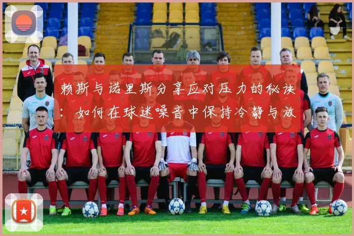 赖斯与诺里斯分享应对压力的秘诀：如何在球迷噪音中保持冷静与放松