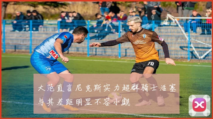 大范直言尼克斯实力超群骑士活塞与其差距明显不容小觑