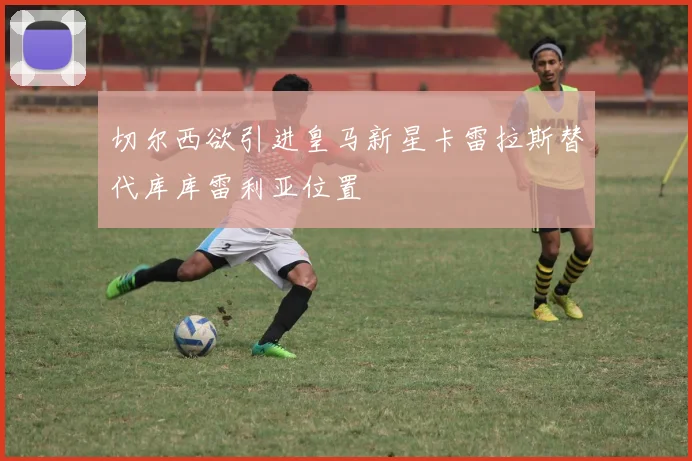 切尔西欲引进皇马新星卡雷拉斯替代库库雷利亚位置