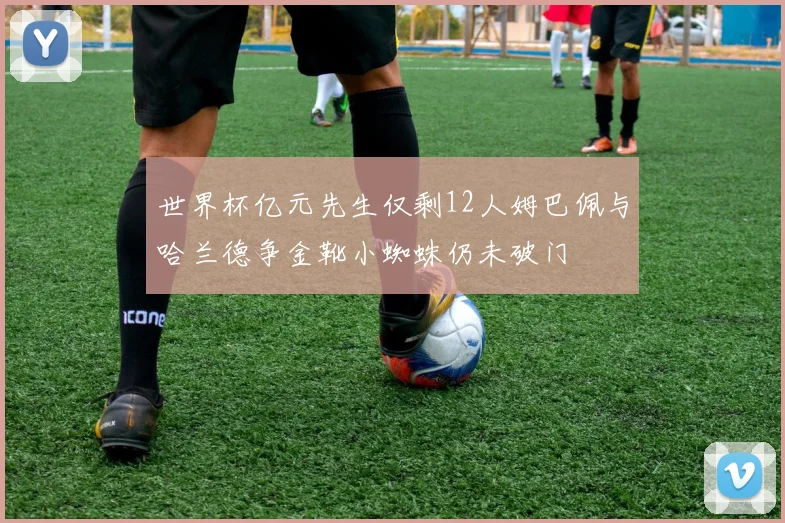 世界杯亿元先生仅剩12人姆巴佩与哈兰德争金靴小蜘蛛仍未破门