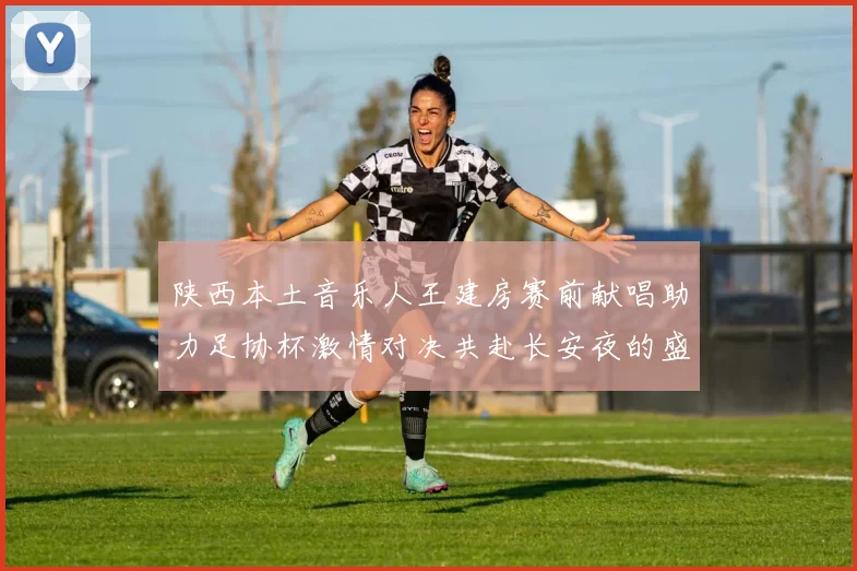 陕西本土音乐人王建房赛前献唱助力足协杯激情对决共赴长安夜的盛宴