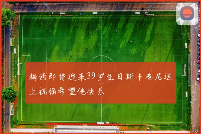 梅西即将迎来39岁生日斯卡洛尼送上祝福希望他快乐