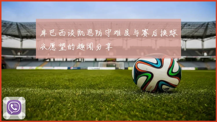 库巴西谈凯恩防守难度与赛后换球衣愿望的趣闻分享