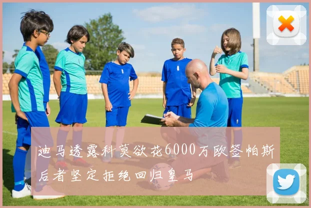 迪马透露科莫欲花6000万欧签帕斯后者坚定拒绝回归皇马