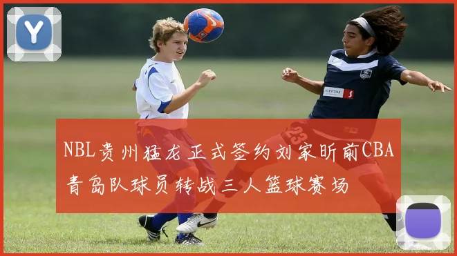 NBL贵州猛龙正式签约刘家昕前CBA青岛队球员转战三人篮球赛场