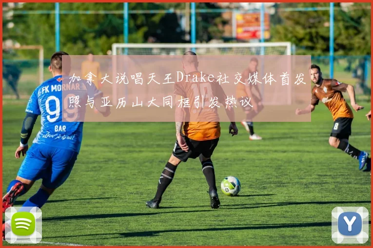 加拿大说唱天王Drake社交媒体首发照与亚历山大同框引发热议