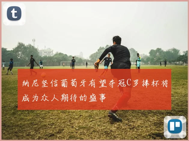 纳尼坚信葡萄牙有望夺冠C罗捧杯将成为众人期待的盛事