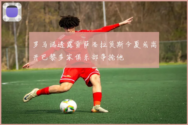 罗马诺透露贡萨洛拉莫斯今夏或离开巴黎多家俱乐部争抢他