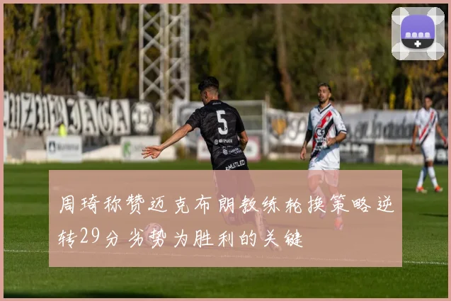 周琦称赞迈克布朗教练轮换策略逆转29分劣势为胜利的关键