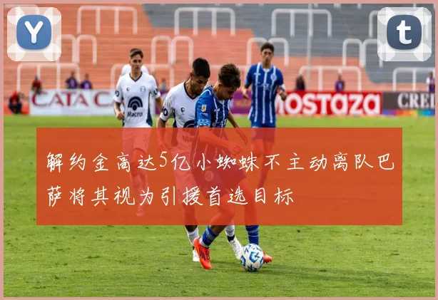 解约金高达5亿小蜘蛛不主动离队巴萨将其视为引援首选目标