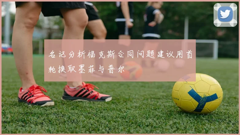 名记分析福克斯合同问题建议用首轮换取墨菲与普尔